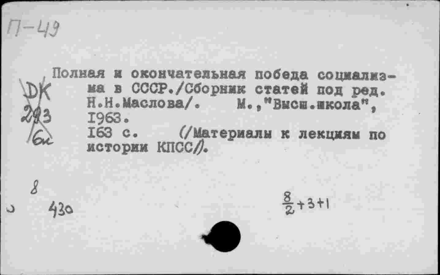 ﻿п-цз
, Полная и окончательная победа соцмалмз-на в СССР./Сборник статей под ред.
X?	Н.Н.Маслова/.	М.Высш.акола”,
«Ж	1963.
/С\	163 с. (/Материалы к лекциям по
истории КПССД
о
